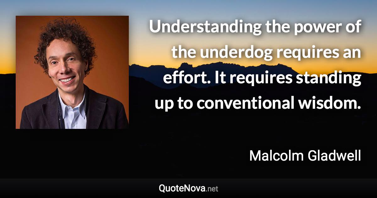 Understanding the power of the underdog requires an effort. It requires standing up to conventional wisdom. - Malcolm Gladwell quote