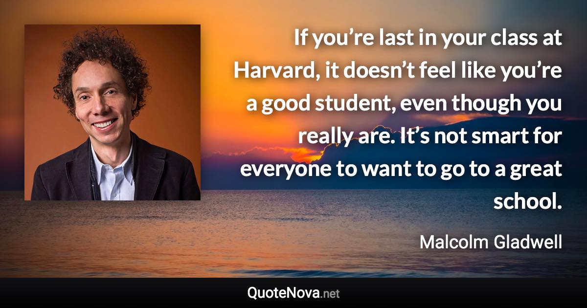 If you’re last in your class at Harvard, it doesn’t feel like you’re a good student, even though you really are. It’s not smart for everyone to want to go to a great school. - Malcolm Gladwell quote