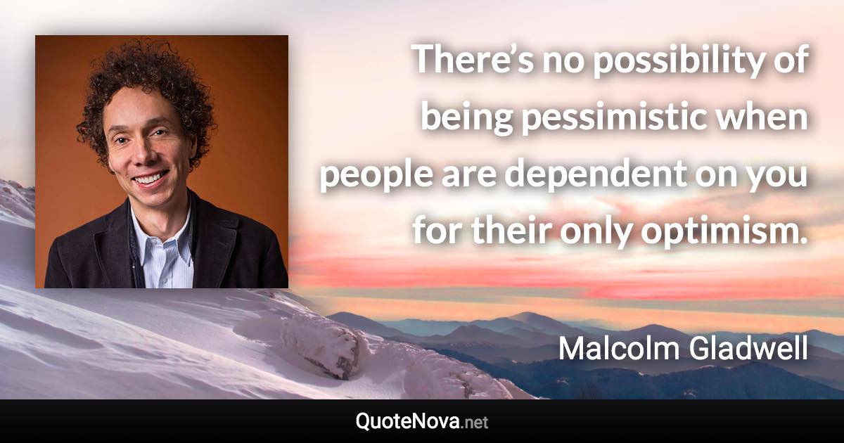 There’s no possibility of being pessimistic when people are dependent on you for their only optimism. - Malcolm Gladwell quote