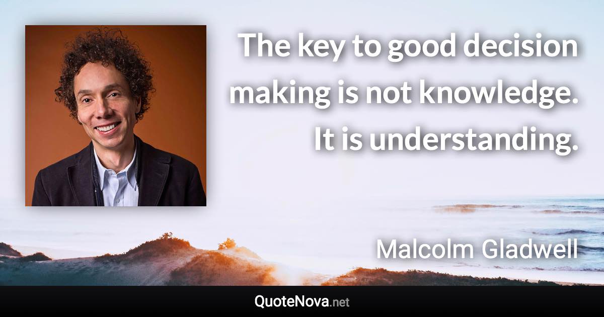 The key to good decision making is not knowledge. It is understanding. - Malcolm Gladwell quote