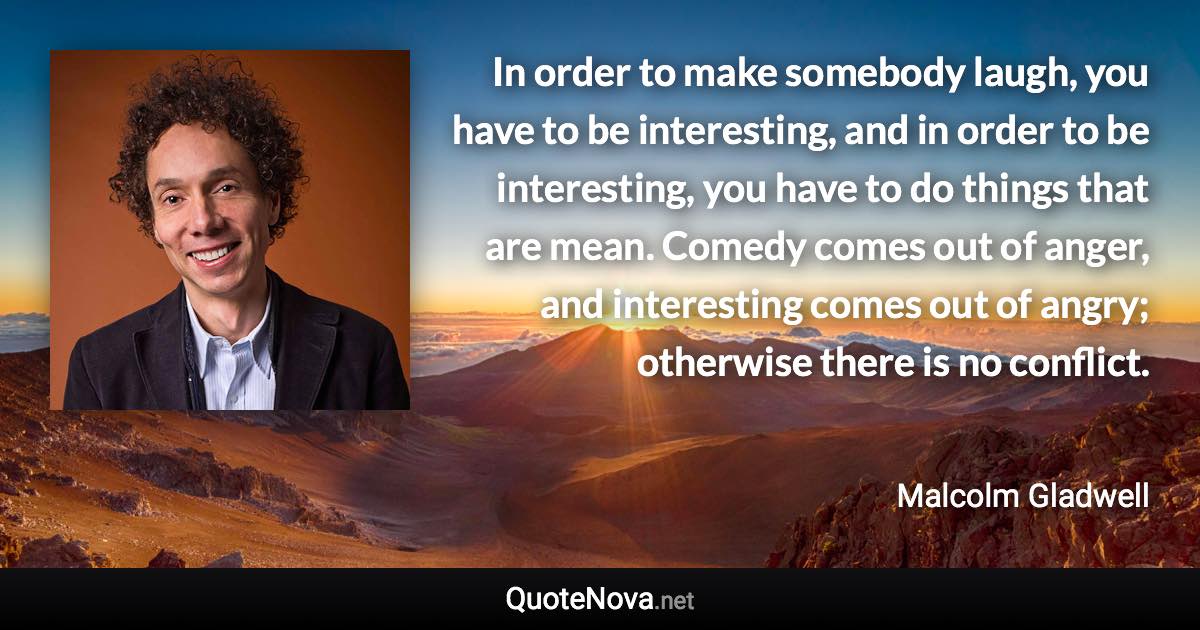 In order to make somebody laugh, you have to be interesting, and in order to be interesting, you have to do things that are mean. Comedy comes out of anger, and interesting comes out of angry; otherwise there is no conflict. - Malcolm Gladwell quote