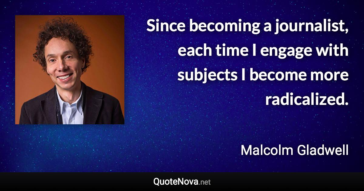 Since becoming a journalist, each time I engage with subjects I become more radicalized. - Malcolm Gladwell quote