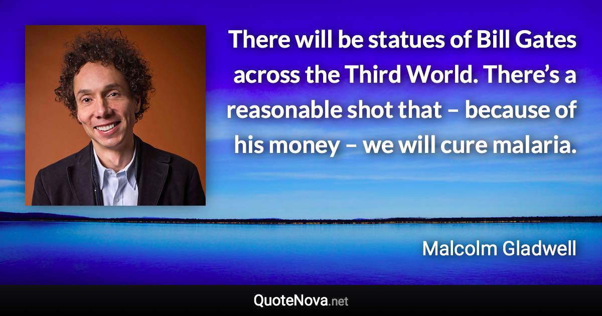 There will be statues of Bill Gates across the Third World. There’s a reasonable shot that – because of his money – we will cure malaria. - Malcolm Gladwell quote