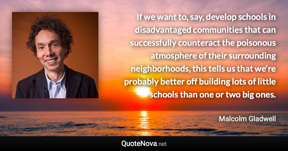 If we want to, say, develop schools in disadvantaged communities that can successfully counteract the poisonous atmosphere of their surrounding neighborhoods, this tells us that we’re probably better off building lots of little schools than one or two big ones. - Malcolm Gladwell quote