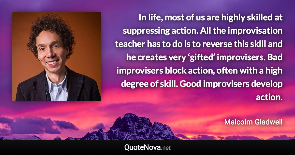 In life, most of us are highly skilled at suppressing action. All the improvisation teacher has to do is to reverse this skill and he creates very ‘gifted’ improvisers. Bad improvisers block action, often with a high degree of skill. Good improvisers develop action. - Malcolm Gladwell quote