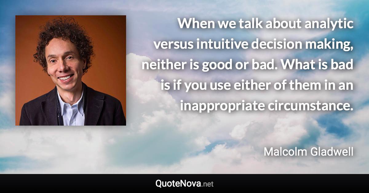 When we talk about analytic versus intuitive decision making, neither is good or bad. What is bad is if you use either of them in an inappropriate circumstance. - Malcolm Gladwell quote