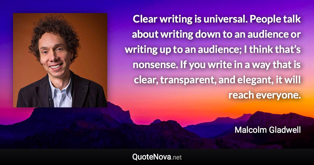 Clear writing is universal. People talk about writing down to an audience or writing up to an audience; I think that’s nonsense. If you write in a way that is clear, transparent, and elegant, it will reach everyone. - Malcolm Gladwell quote