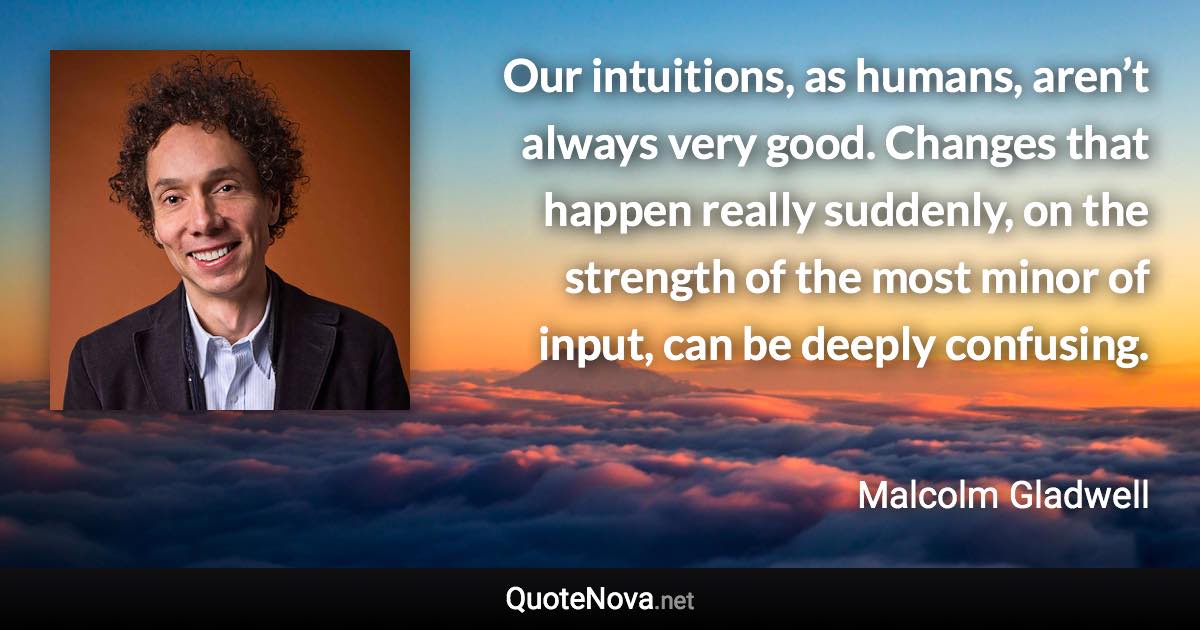 Our intuitions, as humans, aren’t always very good. Changes that happen really suddenly, on the strength of the most minor of input, can be deeply confusing. - Malcolm Gladwell quote