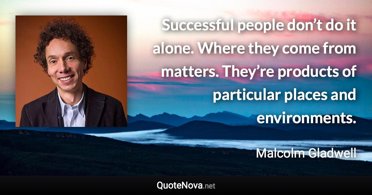 Successful people don’t do it alone. Where they come from matters. They’re products of particular places and environments. - Malcolm Gladwell quote