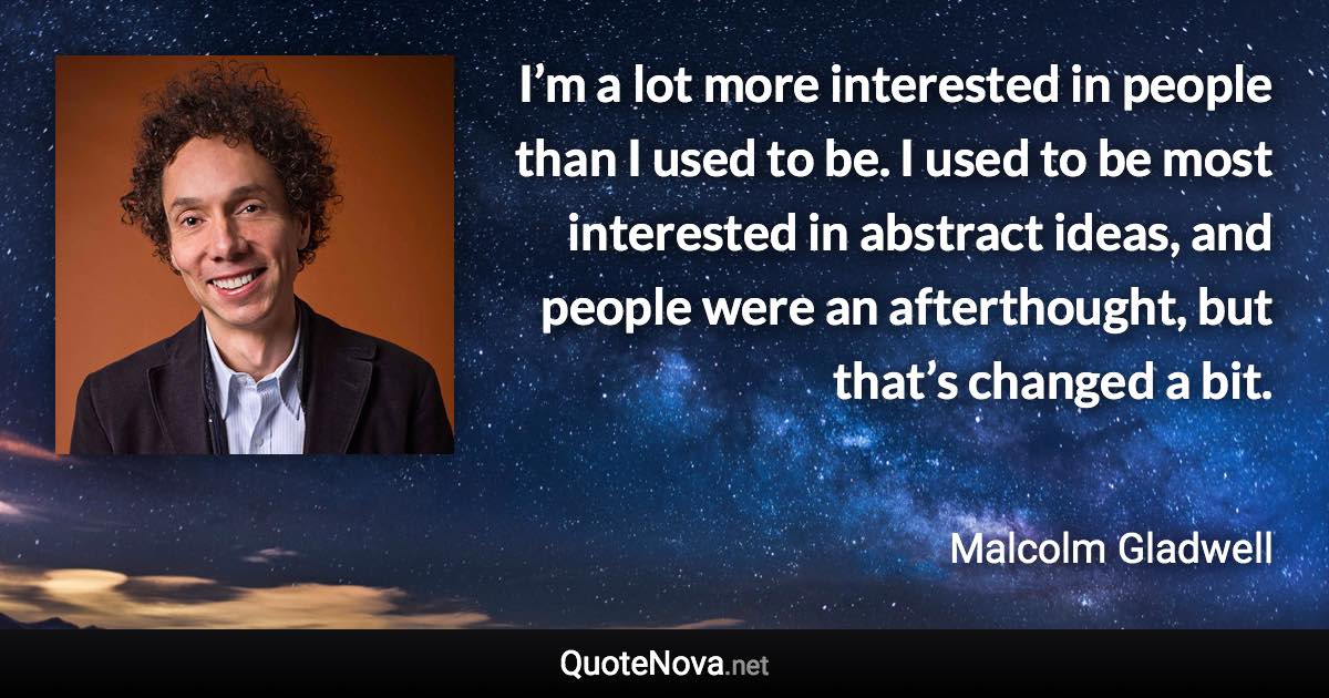 I’m a lot more interested in people than I used to be. I used to be most interested in abstract ideas, and people were an afterthought, but that’s changed a bit. - Malcolm Gladwell quote