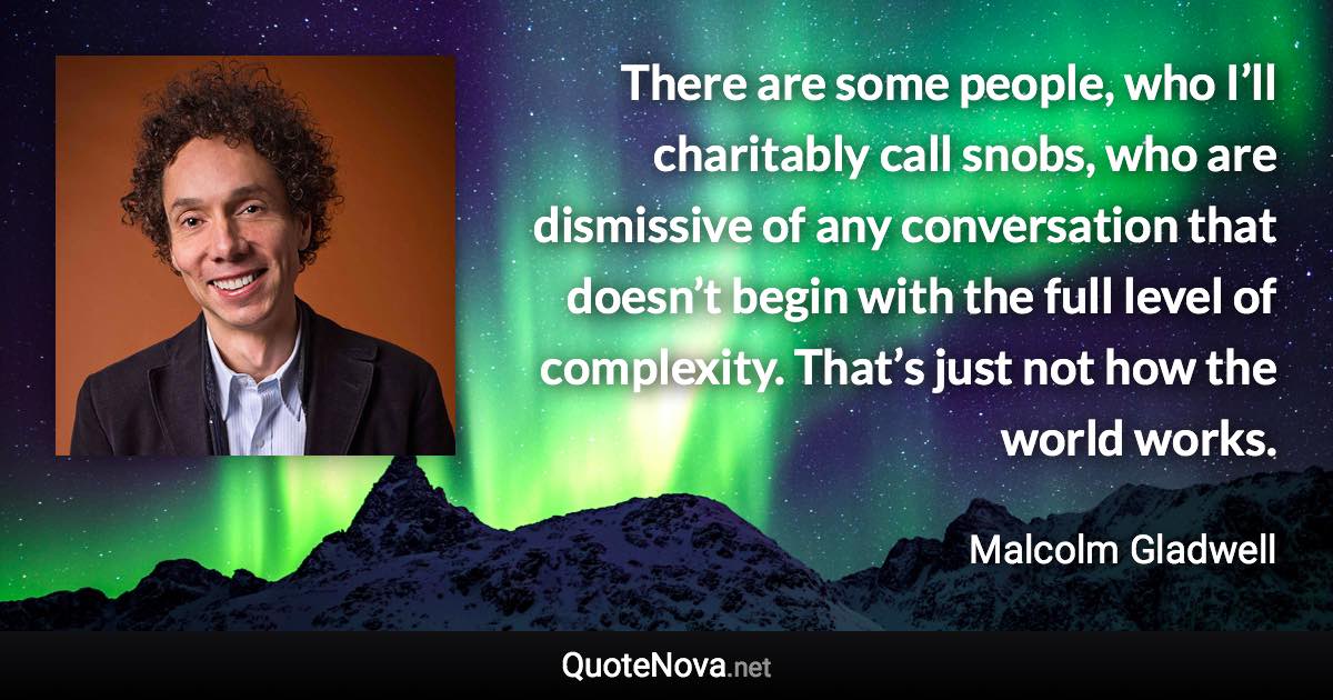 There are some people, who I’ll charitably call snobs, who are dismissive of any conversation that doesn’t begin with the full level of complexity. That’s just not how the world works. - Malcolm Gladwell quote