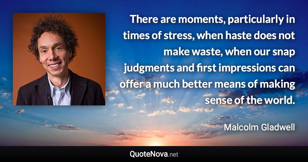 There are moments, particularly in times of stress, when haste does not make waste, when our snap judgments and first impressions can offer a much better means of making sense of the world. - Malcolm Gladwell quote