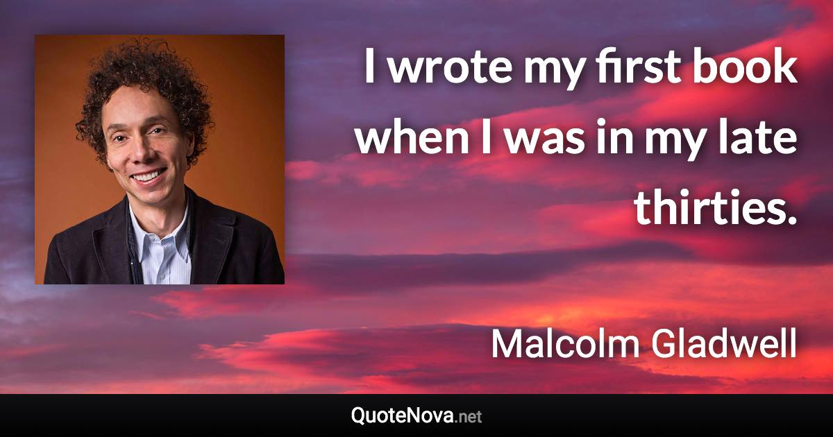 I wrote my first book when I was in my late thirties. - Malcolm Gladwell quote