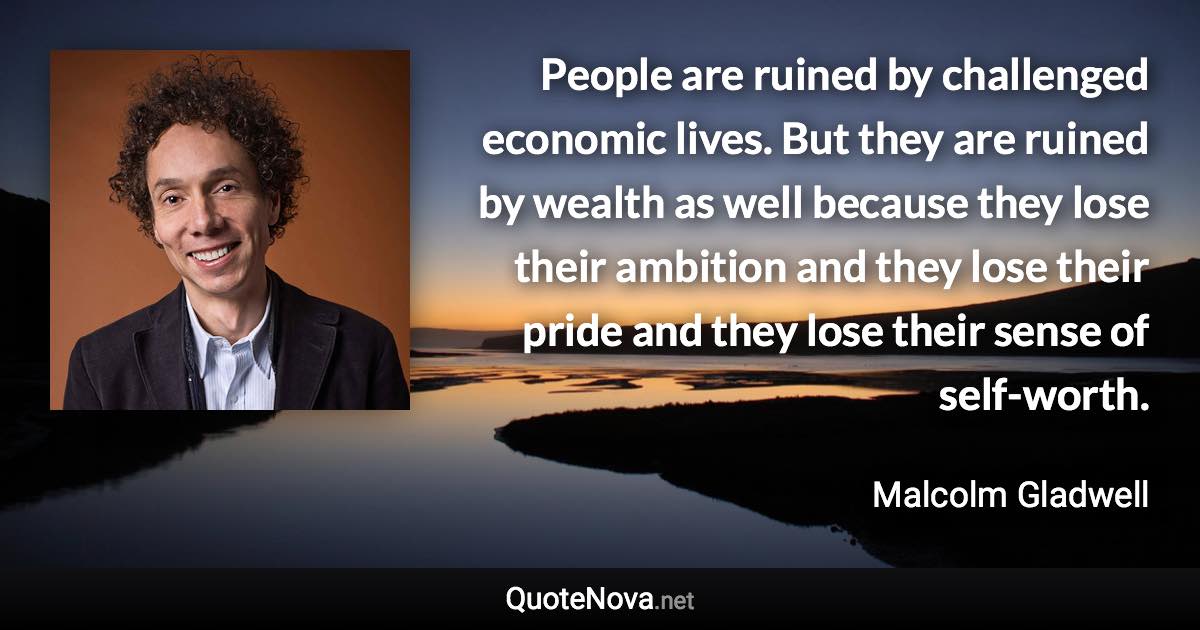 People are ruined by challenged economic lives. But they are ruined by wealth as well because they lose their ambition and they lose their pride and they lose their sense of self-worth. - Malcolm Gladwell quote