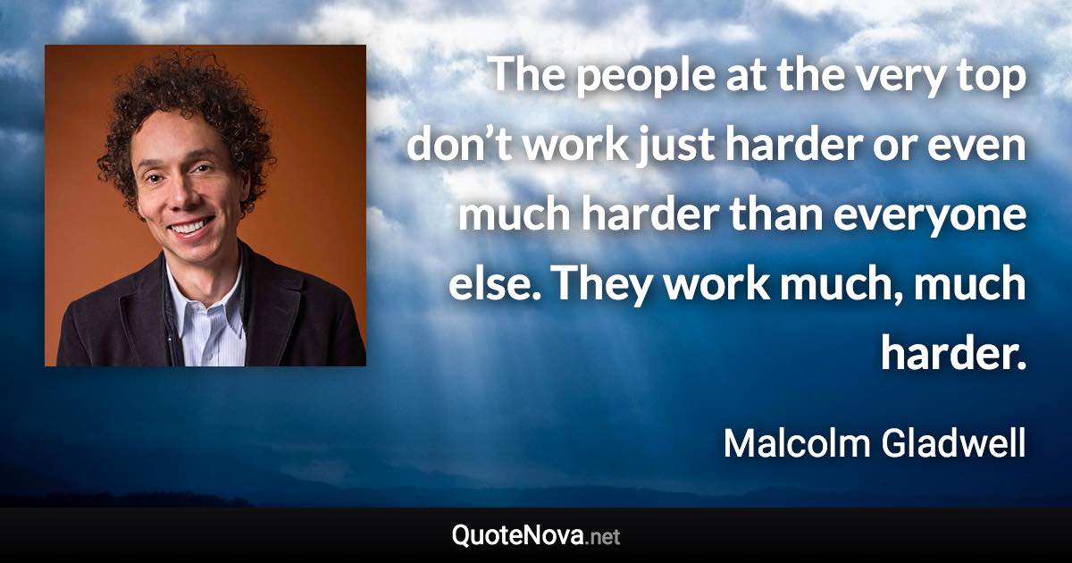 The people at the very top don’t work just harder or even much harder than everyone else. They work much, much harder. - Malcolm Gladwell quote