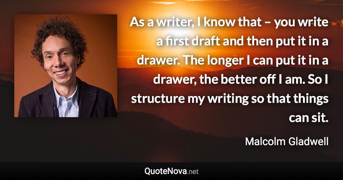 As a writer, I know that – you write a first draft and then put it in a drawer. The longer I can put it in a drawer, the better off I am. So I structure my writing so that things can sit. - Malcolm Gladwell quote