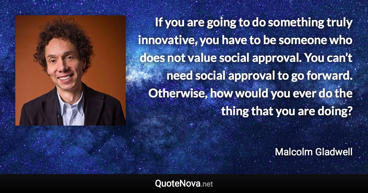 If you are going to do something truly innovative, you have to be someone who does not value social approval. You can’t need social approval to go forward. Otherwise, how would you ever do the thing that you are doing? - Malcolm Gladwell quote