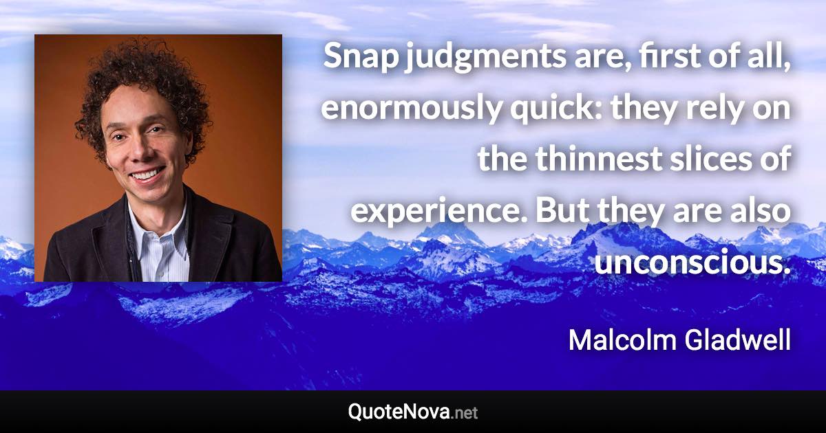 Snap judgments are, first of all, enormously quick: they rely on the thinnest slices of experience. But they are also unconscious. - Malcolm Gladwell quote