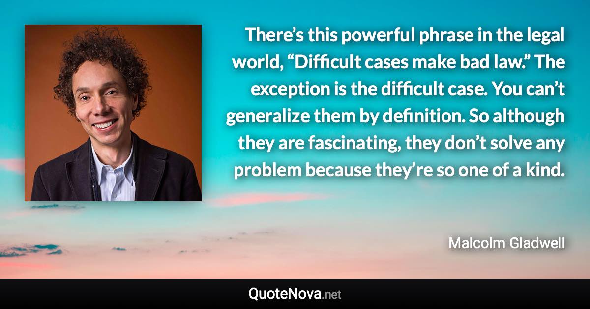 There’s this powerful phrase in the legal world, “Difficult cases make bad law.” The exception is the difficult case. You can’t generalize them by definition. So although they are fascinating, they don’t solve any problem because they’re so one of a kind. - Malcolm Gladwell quote