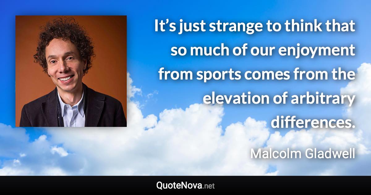 It’s just strange to think that so much of our enjoyment from sports comes from the elevation of arbitrary differences. - Malcolm Gladwell quote