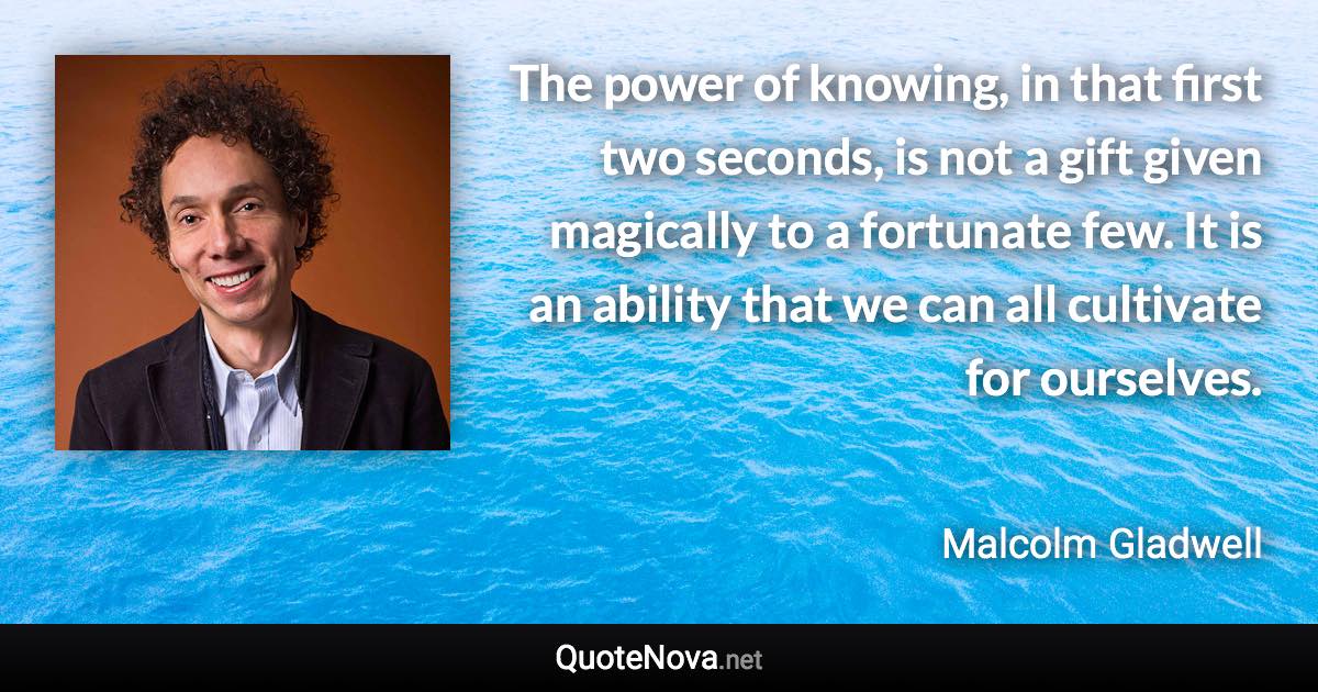 The power of knowing, in that first two seconds, is not a gift given magically to a fortunate few. It is an ability that we can all cultivate for ourselves. - Malcolm Gladwell quote