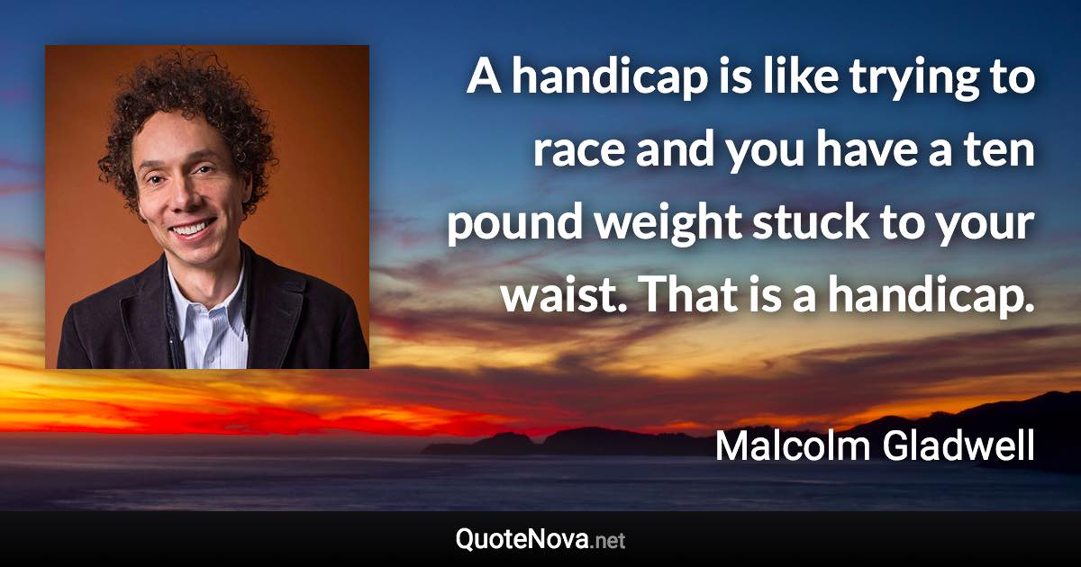 A handicap is like trying to race and you have a ten pound weight stuck to your waist. That is a handicap. - Malcolm Gladwell quote