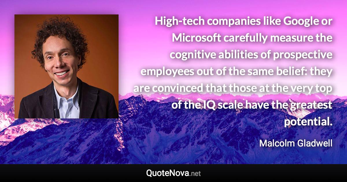 High-tech companies like Google or Microsoft carefully measure the cognitive abilities of prospective employees out of the same belief: they are convinced that those at the very top of the IQ scale have the greatest potential. - Malcolm Gladwell quote