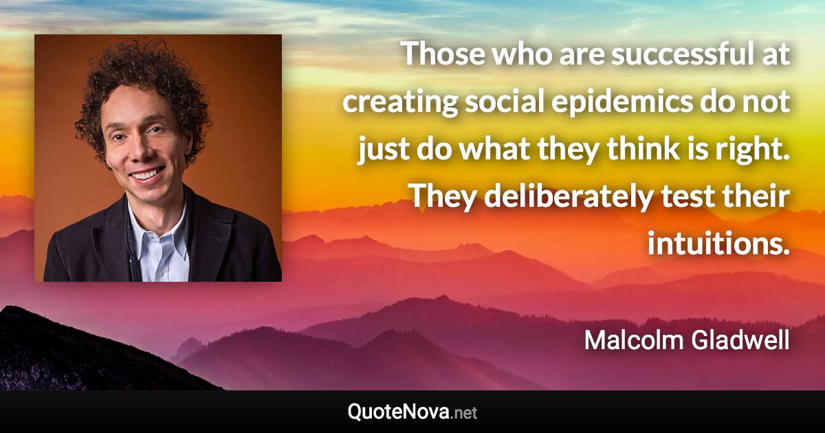 Those who are successful at creating social epidemics do not just do what they think is right. They deliberately test their intuitions. - Malcolm Gladwell quote