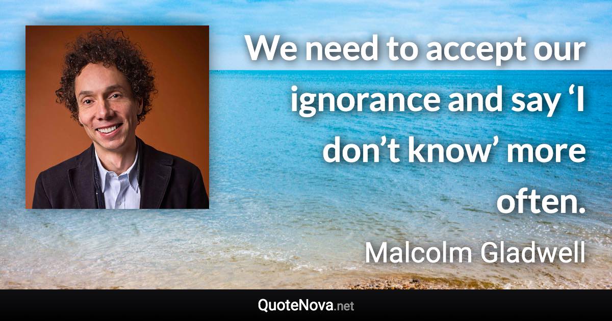 We need to accept our ignorance and say ‘I don’t know’ more often. - Malcolm Gladwell quote