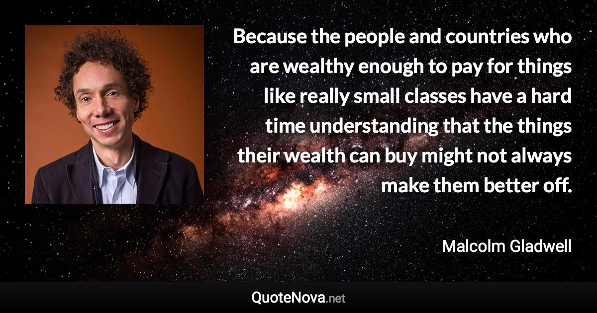 Because the people and countries who are wealthy enough to pay for things like really small classes have a hard time understanding that the things their wealth can buy might not always make them better off. - Malcolm Gladwell quote