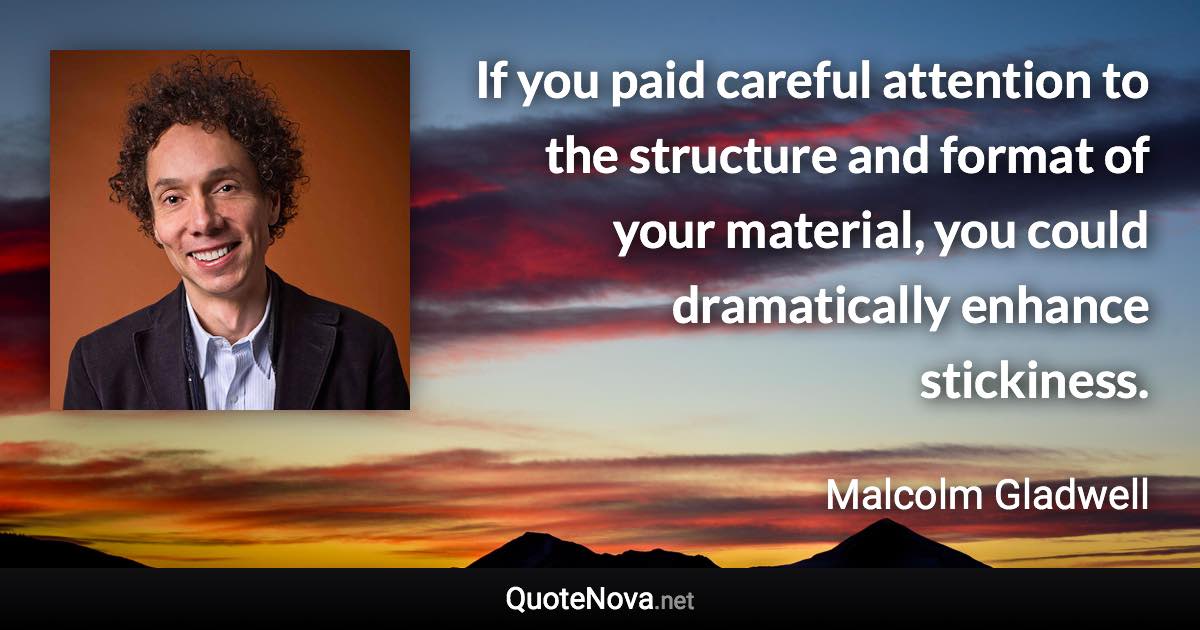 If you paid careful attention to the structure and format of your material, you could dramatically enhance stickiness. - Malcolm Gladwell quote