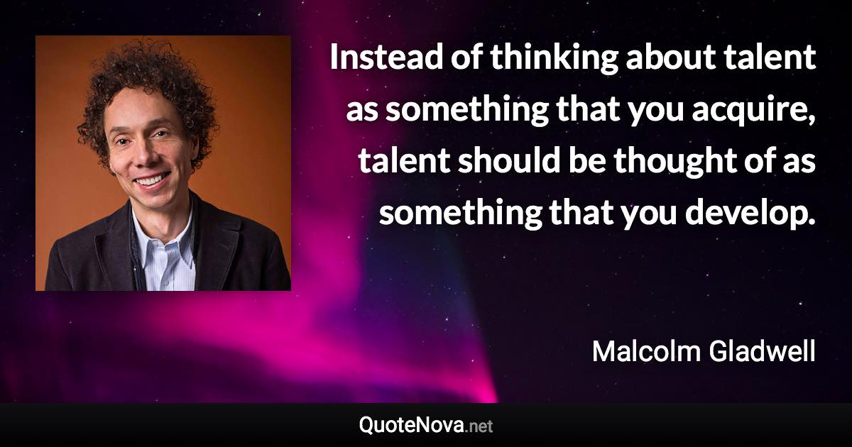 Instead of thinking about talent as something that you acquire, talent should be thought of as something that you develop. - Malcolm Gladwell quote