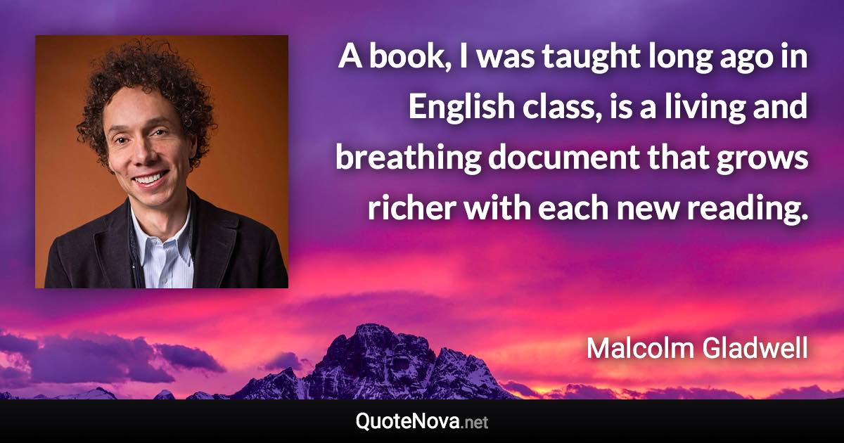 A book, I was taught long ago in English class, is a living and breathing document that grows richer with each new reading. - Malcolm Gladwell quote