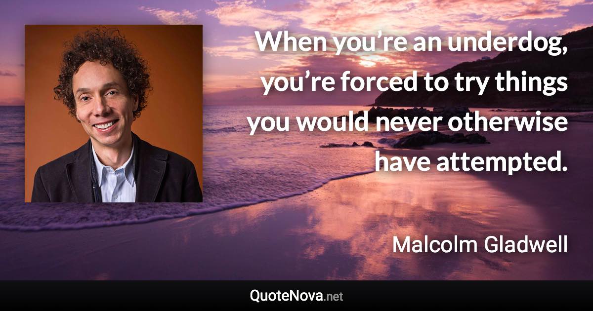 When you’re an underdog, you’re forced to try things you would never otherwise have attempted. - Malcolm Gladwell quote