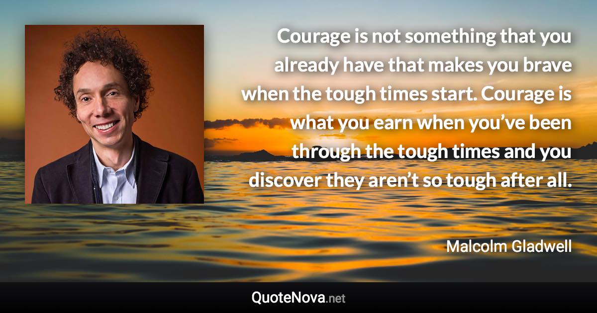 Courage is not something that you already have that makes you brave when the tough times start. Courage is what you earn when you’ve been through the tough times and you discover they aren’t so tough after all. - Malcolm Gladwell quote