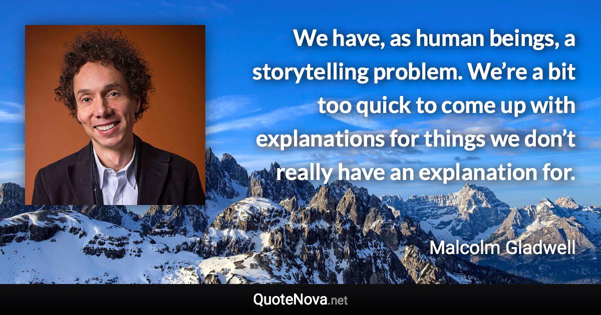 We have, as human beings, a storytelling problem. We’re a bit too quick to come up with explanations for things we don’t really have an explanation for. - Malcolm Gladwell quote