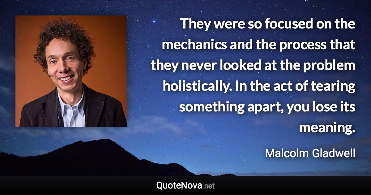 They were so focused on the mechanics and the process that they never looked at the problem holistically. In the act of tearing something apart, you lose its meaning. - Malcolm Gladwell quote