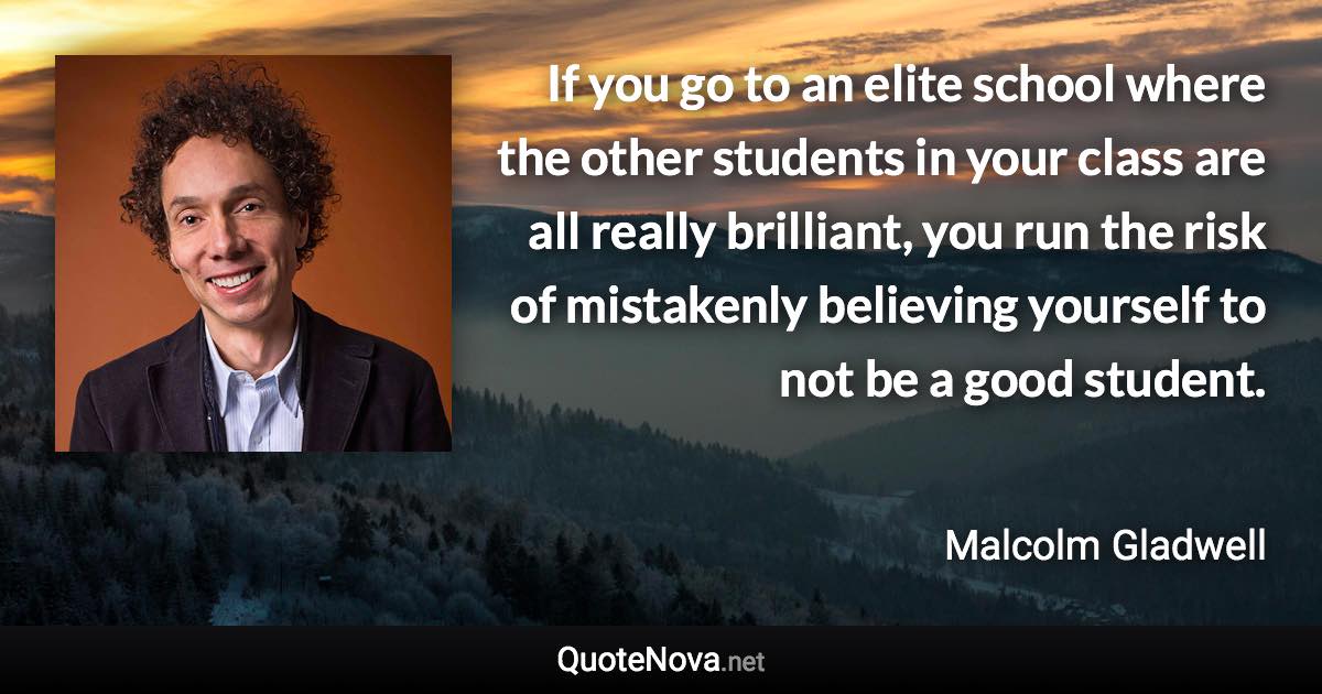 If you go to an elite school where the other students in your class are all really brilliant, you run the risk of mistakenly believing yourself to not be a good student. - Malcolm Gladwell quote