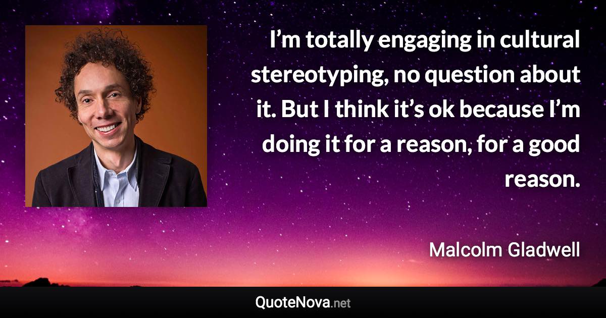 I’m totally engaging in cultural stereotyping, no question about it. But I think it’s ok because I’m doing it for a reason, for a good reason. - Malcolm Gladwell quote