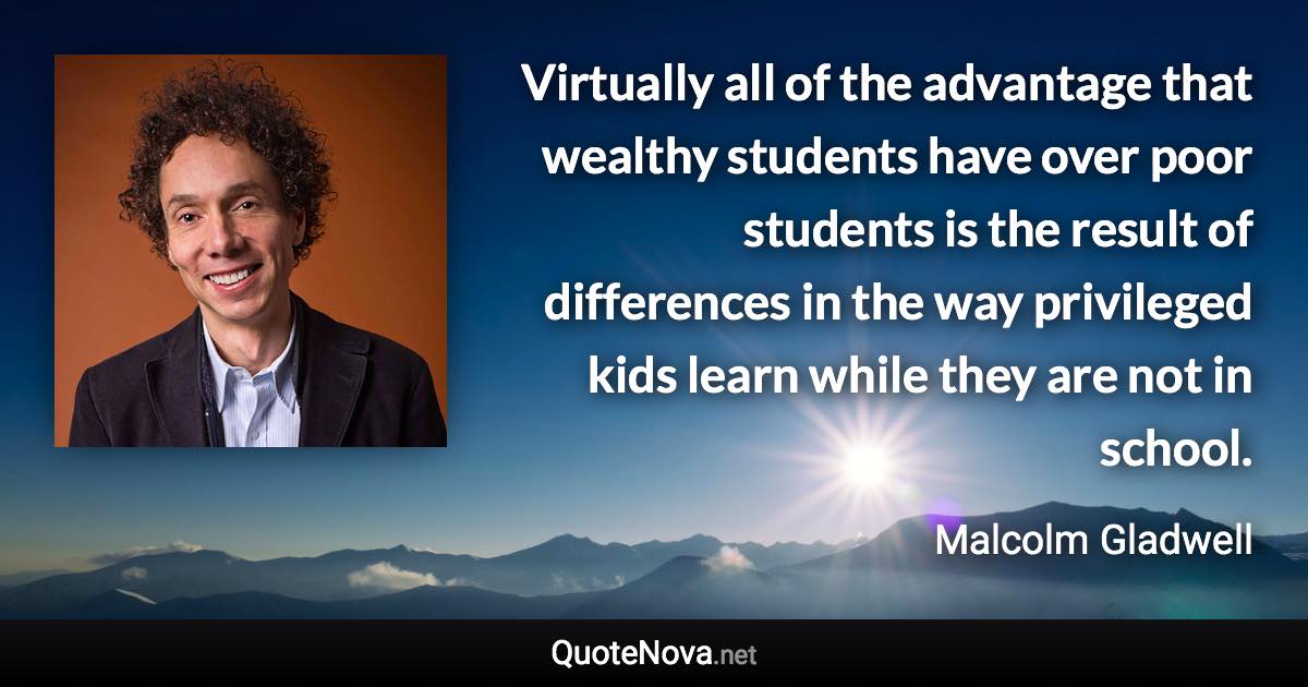 Virtually all of the advantage that wealthy students have over poor students is the result of differences in the way privileged kids learn while they are not in school. - Malcolm Gladwell quote