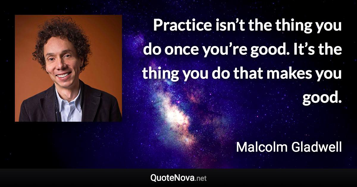 Practice isn’t the thing you do once you’re good. It’s the thing you do that makes you good. - Malcolm Gladwell quote