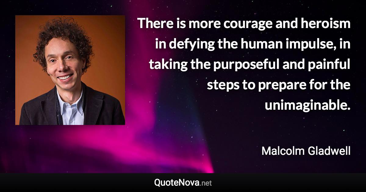 There is more courage and heroism in defying the human impulse, in taking the purposeful and painful steps to prepare for the unimaginable. - Malcolm Gladwell quote