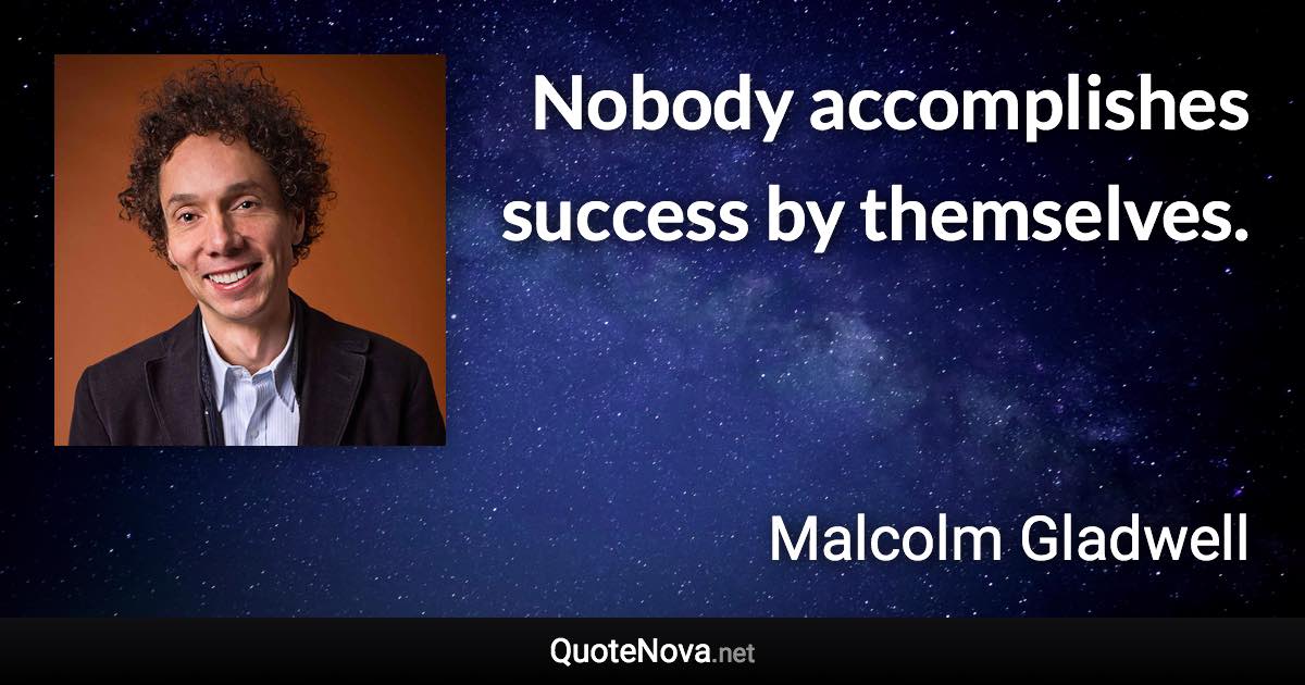 Nobody accomplishes success by themselves. - Malcolm Gladwell quote