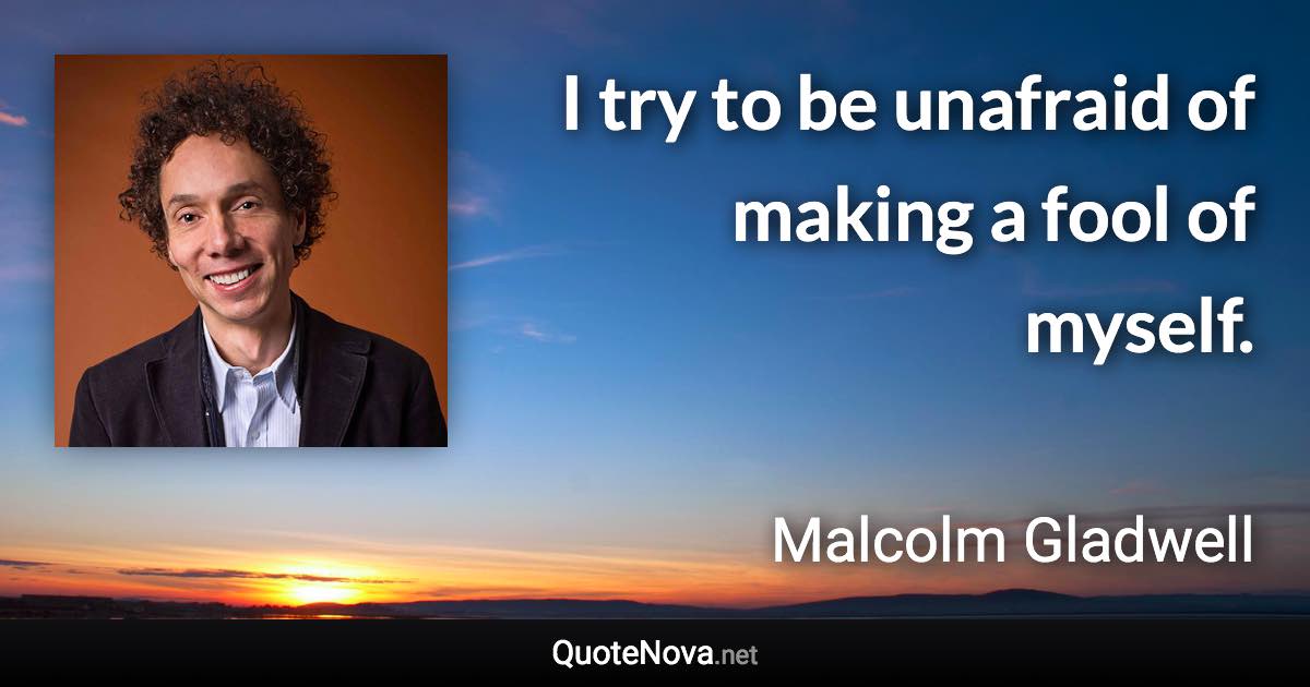 I try to be unafraid of making a fool of myself. - Malcolm Gladwell quote