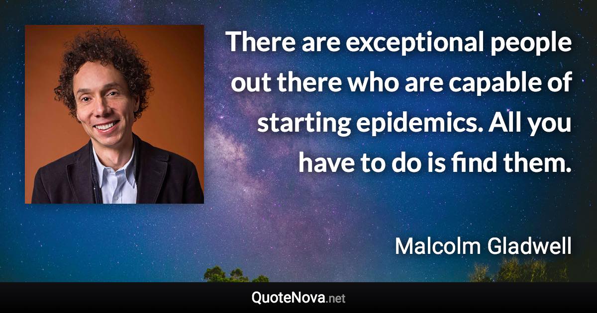 There are exceptional people out there who are capable of starting epidemics. All you have to do is find them. - Malcolm Gladwell quote