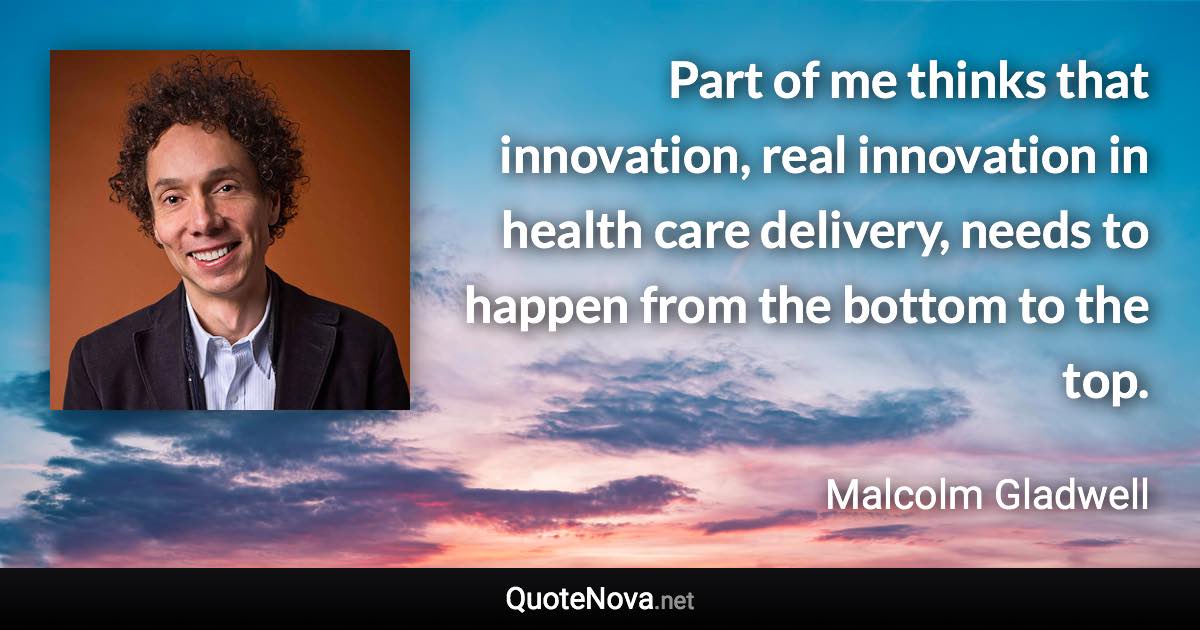 Part of me thinks that innovation, real innovation in health care delivery, needs to happen from the bottom to the top. - Malcolm Gladwell quote