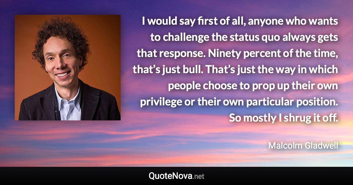 I would say first of all, anyone who wants to challenge the status quo always gets that response. Ninety percent of the time, that’s just bull. That’s just the way in which people choose to prop up their own privilege or their own particular position. So mostly I shrug it off. - Malcolm Gladwell quote