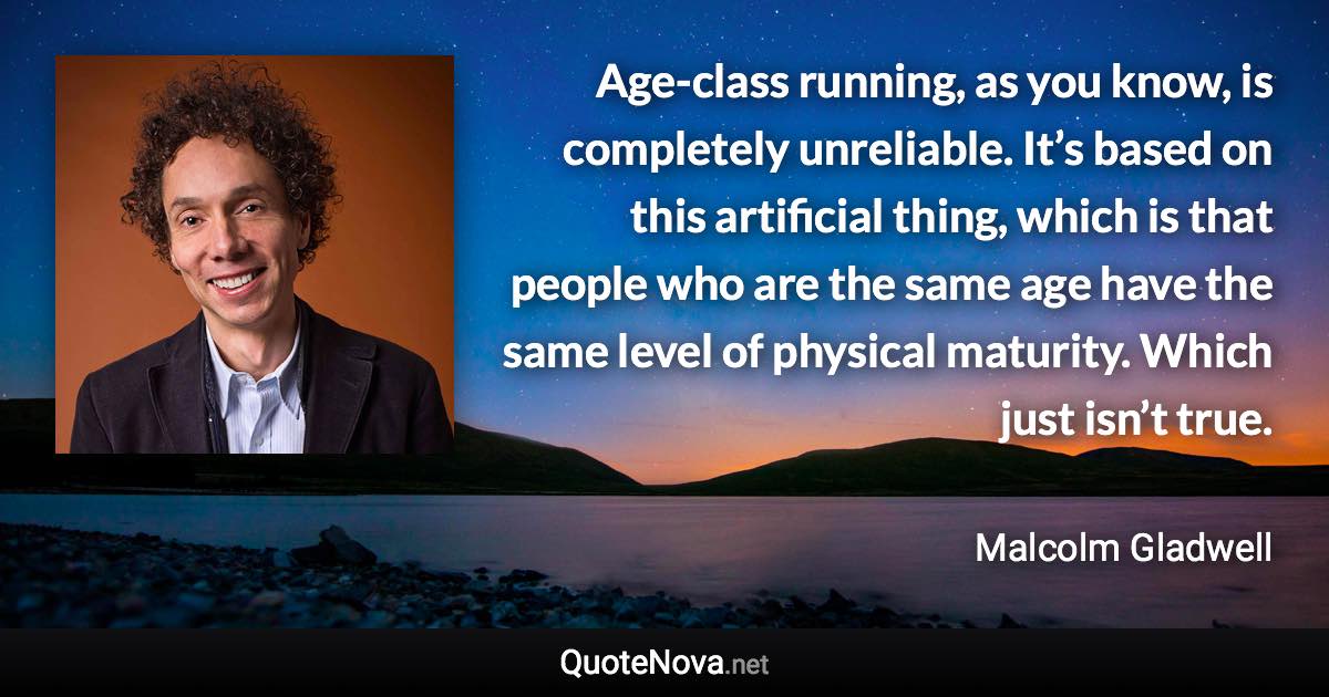 Age-class running, as you know, is completely unreliable. It’s based on this artificial thing, which is that people who are the same age have the same level of physical maturity. Which just isn’t true. - Malcolm Gladwell quote