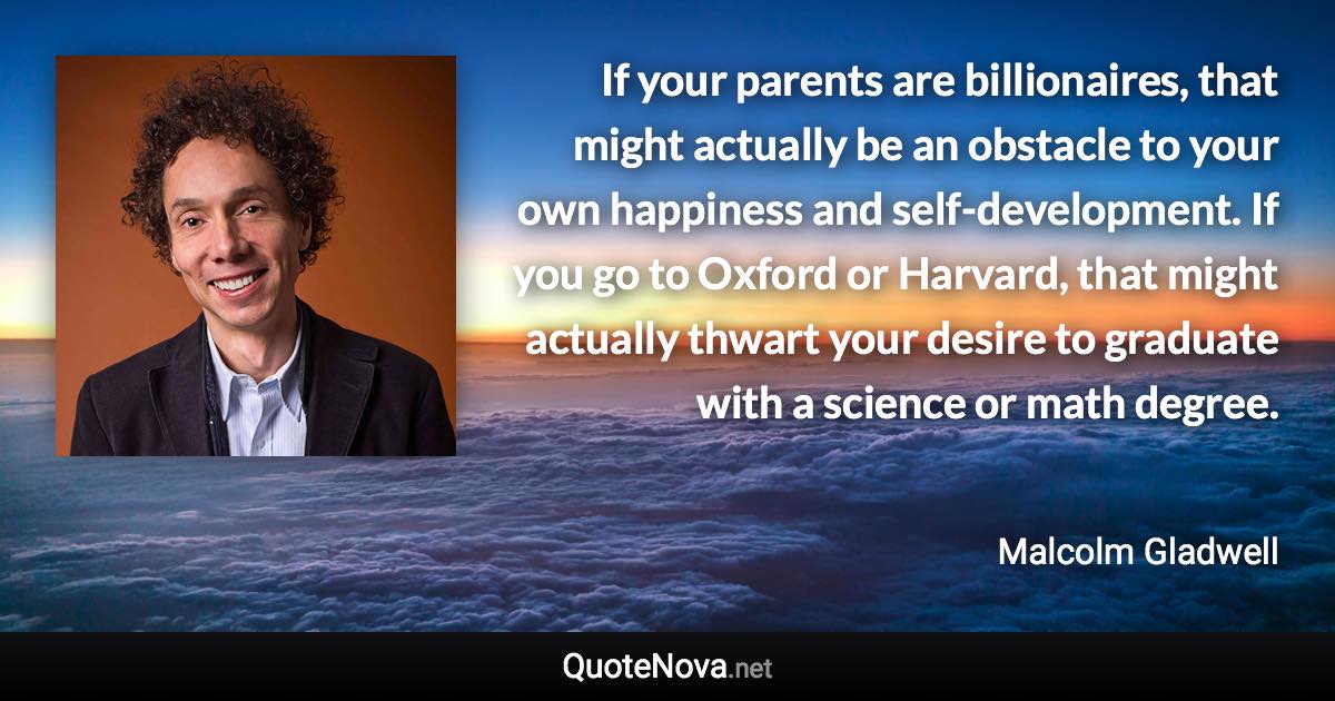 If your parents are billionaires, that might actually be an obstacle to your own happiness and self-development. If you go to Oxford or Harvard, that might actually thwart your desire to graduate with a science or math degree. - Malcolm Gladwell quote