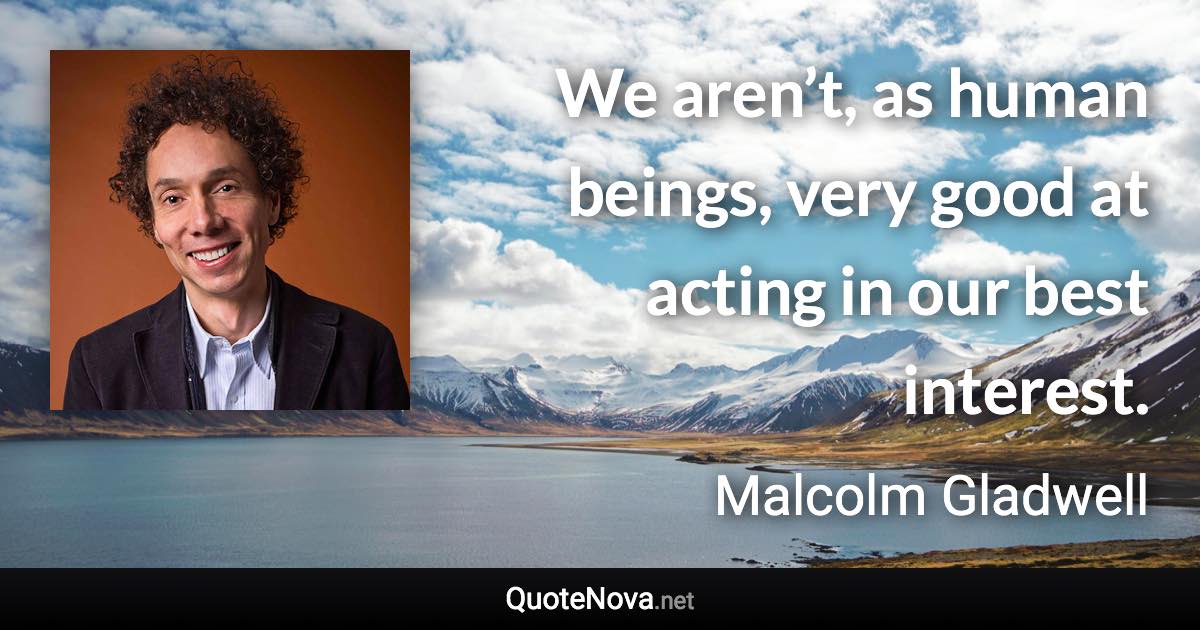 We aren’t, as human beings, very good at acting in our best interest. - Malcolm Gladwell quote